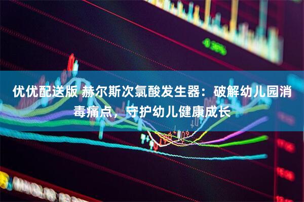 优优配送版 赫尔斯次氯酸发生器：破解幼儿园消毒痛点，守护幼儿健康成长