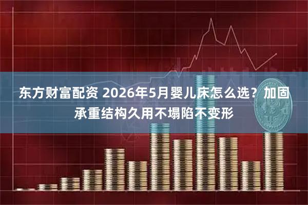 东方财富配资 2026年5月婴儿床怎么选？加固承重结构久用不塌陷不变形