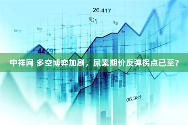 中祥网 多空博弈加剧，尿素期价反弹拐点已至？