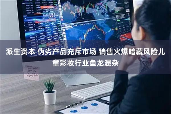 派生资本 伪劣产品充斥市场 销售火爆暗藏风险儿童彩妆行业鱼龙混杂