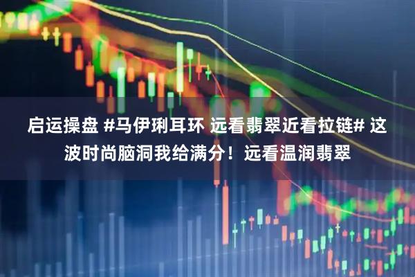 启运操盘 #马伊琍耳环 远看翡翠近看拉链# 这波时尚脑洞我给满分！远看温润翡翠