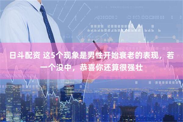 日斗配资 这5个现象是男性开始衰老的表现，若一个没中，恭喜你还算很强壮