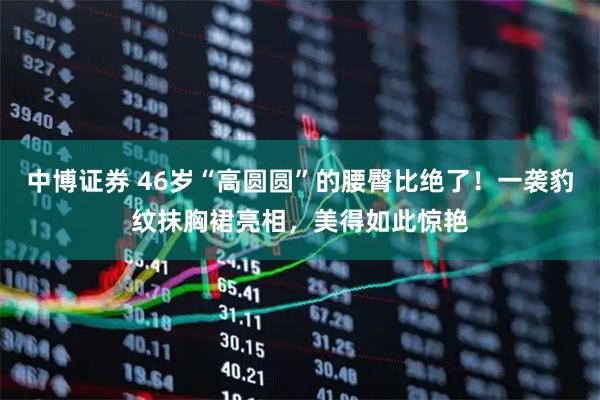 中博证券 46岁“高圆圆”的腰臀比绝了！一袭豹纹抹胸裙亮相，美得如此惊艳