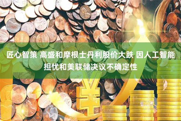 匠心智策 高盛和摩根士丹利股价大跌 因人工智能担忧和美联储决议不确定性
