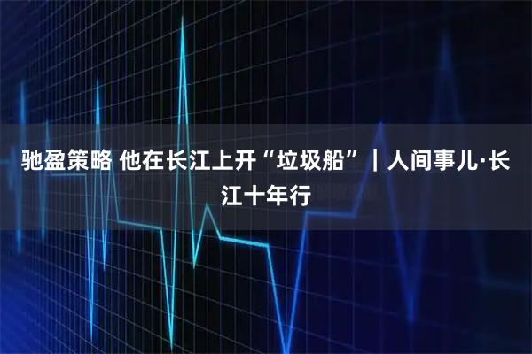 驰盈策略 他在长江上开“垃圾船”｜人间事儿·长江十年行