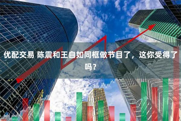 优配交易 陈震和王自如同框做节目了，这你受得了吗？